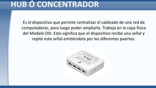 HUB Ó CONCENTRADOR
Es el dispositivo que permite centralizar el cableado de una red de
computadoras, para luego poder ampliarla. Trabaja en la capa física
del Modelo OSI. Esto significa que el dispositivo recibe una señal y
repite esta señal emitiéndola por los diferentes puertos.
 