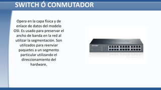 SWITCH Ó CONMUTADOR
Opera en la capa física y de
enlace de datos del modelo
OSI. Es usado para preservar el
ancho de banda en la red al
utilizar la segmentación. Son
utilizados para reenviar
paquetes a un segmento
particular utilizando el
direccionamiento del
hardware,
 