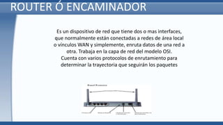 ROUTER Ó ENCAMINADOR
Es un dispositivo de red que tiene dos o mas interfaces,
que normalmente están conectadas a redes de área local
o vínculos WAN y simplemente, enruta datos de una red a
otra. Trabaja en la capa de red del modelo OSI.
Cuenta con varios protocolos de enrutamiento para
determinar la trayectoria que seguirán los paquetes
 