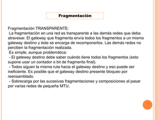 Fragmentación
Fragmentación TRANSPARENTE:
La fragmentación en una red es transparente a las demás redes que deba
atravesar. El gateway que fragmenta envía todos los fragmentos a un mismo
gateway destino y éste se encarga de recomponerlos. Las demás redes no
perciben la fragmentación realizada.
Es simple, aunque problemática:
- El gateway destino debe saber cuándo tiene todos los fragmentos (esto
supone usar un contador o bit de fragmento final).
- Todos siguen la misma ruta hacia el gateway destino y eso puede ser
ineficiente. Es posible que el gateway destino presente bloqueo por
reensamblado.
- Sobrecarga por las sucesivas fragmentaciones y composiciones al pasar
por varias redes de pequeña MTU.
 