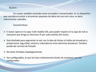 Routers
Un router; también conocido como enrutador o encaminador. Es un dispositivo
que consiste en enviar o encaminar paquetes de datos de una red a otra, es decir,
interconectar subredes.
Características:
 E router opera en la capa 3 del modelo OSI, para poder trajarlo en la capa de red es
necesario que tenga un direccion IP por cada interfaz del router.
 Esta diseñado para segmentar la red, con la idea de limitar el trafico de broadcast y
proporcionar seguridad, control y redundancia entre dominios broadcast. Tambien
puede dar servicio de firewall.
 No estan limitados topologicamente.
 Son configurables, lo que los hace relativamente faciles de mantener una vez
configurados.
 