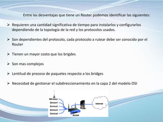 Entre las desventajas que tiene un Router podemos identificar las siguientes:
 Requieren una cantidad significativa de tiempo para instalarlos y configurarlos
dependiendo de la topología de la red y los protocolos usados.
 Son dependientes del protocolo, cada protocolo a rutear debe ser conocido por el
Router
 Tienen un mayor costo que los brigdes
 Son mas complejos
 Lentitud de proceso de paquetes respecto a los bridges
 Necesidad de gestionar el subdireccionamiento en la capa 2 del modelo OSI
 