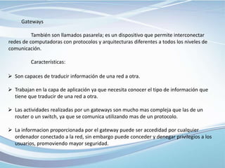 Gateways
También son llamados pasarela; es un dispositivo que permite interconectar
redes de computadoras con protocolos y arquitecturas diferentes a todos los niveles de
comunicación.
Características:
 Son capaces de traducir información de una red a otra.
 Trabajan en la capa de aplicación ya que necesita conocer el tipo de información que
tiene que traducir de una red a otra.
 Las actividades realizadas por un gateways son mucho mas compleja que las de un
router o un switch, ya que se comunica utilizando mas de un protocolo.
 La informacion proporcionada por el gateway puede ser accedidad por cualquier
ordenador conectado a la red, sin embargo puede conceder y denegar privilegios a los
usuarios, promoviendo mayor seguridad.
 