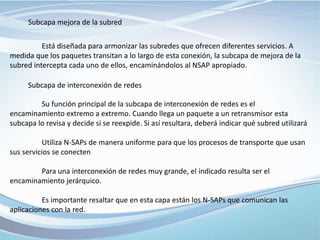 Subcapa mejora de la subred
Está diseñada para armonizar las subredes que ofrecen diferentes servicios. A
medida que los paquetes transitan a lo largo de esta conexión, la subcapa de mejora de la
subred intercepta cada uno de ellos, encaminándolos al NSAP apropiado.
Subcapa de interconexión de redes
Su función principal de la subcapa de interconexión de redes es el
encaminamiento extremo a extremo. Cuando llega un paquete a un retransmisor esta
subcapa lo revisa y decide si se reexpide. Si así resultara, deberá indicar qué subred utilizará
Utiliza N-SAPs de manera uniforme para que los procesos de transporte que usan
sus servicios se conecten
Para una interconexión de redes muy grande, el indicado resulta ser el
encaminamiento jerárquico.
Es importante resaltar que en esta capa están los N-SAPs que comunican las
aplicaciones con la red.
 