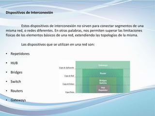 Dispositivos de Interconexión
Estos dispositivos de interconexión no sirven para conectar segmentos de una
misma red, o redes diferentes. En otras palabras, nos permiten superar las limitaciones
físicas de los elementos básicos de una red, extendiendo las topologías de la misma.
Los dispositivos que se utilizan en una red son:
• Repetidores
• HUB
• Bridges
• Switch
• Routers
• Gateways
 