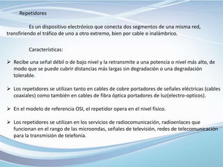 Repetidores
Es un dispositivo electrónico que conecta dos segmentos de una misma red,
transfiriendo el tráfico de uno a otro extremo, bien por cable o inalámbrico.
Características:
 Recibe una señal débil o de bajo nivel y la retransmite a una potencia o nivel más alto, de
modo que se puede cubrir distancias más largas sin degradación o una degradación
tolerable.
 Los repetidores se utilizan tanto en cables de cobre portadores de señales eléctricas (cables
coaxiales) como también en cables de fibra óptica portadores de luz(electro-opticos).
 En el modelo de referencia OSI, el repetidor opera en el nivel físico.
 Los repetidores se utilizan en los servicios de radiocomunicación, radioenlaces que
funcionan en el rango de las microondas, señales de televisión, redes de telecomunicación
para la transmisión de telefonía.
 