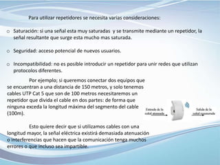 Por ejemplo; si queremos conectar dos equipos que
se encuentran a una distancia de 150 metros, y solo tenemos
cables UTP Cat 5 que son de 100 metros necesitaremos un
repetidor que divida el cable en dos partes: de forma que
ninguna exceda la longitud máxima del segmento del cable
(100m).
Esto quiere decir que si utilizamos cables con una
longitud mayor, la señal eléctrica existirá demasiada atenuación
o interferencias que hacen que la comunicación tenga muchos
errores o que incluso sea impartible.
Para utilizar repetidores se necesita varias consideraciones:
o Saturación: si una señal esta muy saturadas y se transmite mediante un repetidor, la
señal resultante que surge esta mucho mas saturada.
o Seguridad: acceso potencial de nuevos usuarios.
o Incompatibilidad: no es posible introducir un repetidor para unir redes que utilizan
protocolos diferentes.
 