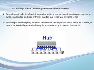 Sin embargo el HUB tiene dos grandes desventajas que son:
 Es un dispositivo lento, al recibir una señal se tiene que enviar a todos los puertos, por lo
tanto su velocidad se divide entre los puertos que tenga que enviar la señal.
 Es un dispositivo inseguro, debido a que la señal tiene que enviarse a todos los puertos, la
misma será recibida por todos los equipos conectados y no solo su destinatario.
 