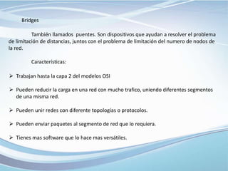 Bridges
También llamados puentes. Son dispositivos que ayudan a resolver el problema
de limitación de distancias, juntos con el problema de limitación del numero de nodos de
la red.
Características:
 Trabajan hasta la capa 2 del modelos OSI
 Pueden reducir la carga en una red con mucho trafico, uniendo diferentes segmentos
de una misma red.
 Pueden unir redes con diferente topologías o protocolos.
 Pueden enviar paquetes al segmento de red que lo requiera.
 Tienes mas software que lo hace mas versátiles.
 