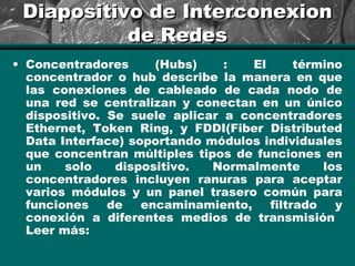 Diapositivo de InterconexionDiapositivo de Interconexion
de Redesde Redes
• Concentradores (Hubs) : El término
concentrador o hub describe la manera en que
las conexiones de cableado de cada nodo de
una red se centralizan y conectan en un único
dispositivo. Se suele aplicar a concentradores
Ethernet, Token Ring, y FDDI(Fiber Distributed
Data Interface) soportando módulos individuales
que concentran múltiples tipos de funciones en
un solo dispositivo. Normalmente los
concentradores incluyen ranuras para aceptar
varios módulos y un panel trasero común para
funciones de encaminamiento, filtrado y
conexión a diferentes medios de transmisión
Leer más:
 