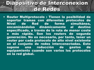 Diapositivo de InterconexionDiapositivo de Interconexion
de Redesde Redes
• Router Multiprotocolo : Tienen la posibilidad de
soportar tramas con diferentes protocolos de
Nivel de Red de forma simultánea,
encaminándolas dinámicamente al destino
especificado, a través de la ruta de menor coste
o más rápida. Son los routers de segunda
generación. No es necesario, por tanto, tener un
router por cada protocolo de alto nivel existente
en el conjunto de redes interconectadas. Esto
supone una reducción de gastos de
equipamiento cuando son varios los protocolos
en la red global.
 