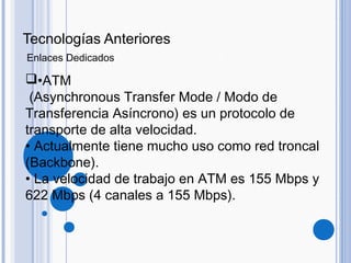 •ATM
(Asynchronous Transfer Mode / Modo de
Transferencia Asíncrono) es un protocolo de
transporte de alta velocidad.
• Actualmente tiene mucho uso como red troncal
(Backbone).
• La velocidad de trabajo en ATM es 155 Mbps y
622 Mbps (4 canales a 155 Mbps).
Tecnologías Anteriores
Enlaces Dedicados
 