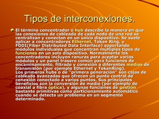 Tipos de interconexiones. El término concentrador o  hub  describe la manera en que las conexiones de cableado de cada nodo de una red se centralizan y conectan en un único dispositivo. Se suele aplicar a concentradores  Ethernet , Token Ring, y FDDI(Fiber Distributed Data Interface) soportando módulos individuales que concentran múltiples tipos de  funciones  en un solo dispositivo. Normalmente los concentradores incluyen ranuras para aceptar varios módulos y un panel trasero común para funciones de encaminamiento, filtrado y conexión a diferentes  medios  de transmisión (por ejemplo Ethernet y TokenRing). Los primeros hubs o de "primera generación" son cajas de cableado avanzadas que ofrecen un punto central de conexión conectado a varios puntos. Sus principales beneficios son la conversión de medio (por ejemplo de coaxial a fibra  óptica ), y algunas funciones de  gestión  bastante primitivas como particionamiento automático cuando se detecta un problema en un segmento determinado. 