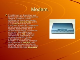 Modem. El módem es un dispositivo que permite conectar dos ordenadores remotos utilizando la línea telefónica de forma que puedan intercambiar  información  entre sí. Su  costo  en si es muy económico y pude ser remplazado por el usuario cuantas veces lo necesite dependiendo de la necesidad que tenga su conexión a internet. Además la gran cobertura de la  red  telefónica convencional posibilita la casi inmediata conexión de dos ordenadores si se utilizan módems. El módem es por todas estas razones el  método  más popular de acceso a la Internet por parte de los usuarios privados y también de muchas  empresas .  