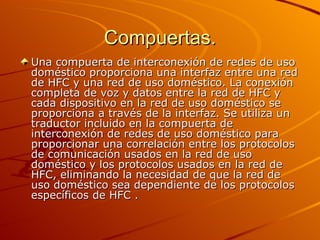 Compuertas. Una compuerta de interconexión de redes de uso doméstico proporciona una interfaz entre una red de HFC y una red de uso doméstico. La conexión completa de voz y datos entre la red de HFC y cada dispositivo en la red de uso doméstico se proporciona a través de la interfaz. Se utiliza un traductor incluido en la compuerta de interconexión de redes de uso doméstico para proporcionar una correlación entre los protocolos de comunicación usados en la red de uso doméstico y los protocolos usados en la red de HFC, eliminando la necesidad de que la red de uso doméstico sea dependiente de los protocolos específicos de HFC .  