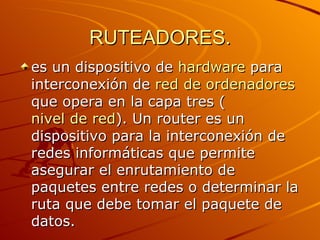 RUTEADORES. es un dispositivo de  hardware  para interconexión de  red de ordenadores  que opera en la capa tres ( nivel de red ). Un router es un dispositivo para la interconexión de redes informáticas que permite asegurar el enrutamiento de paquetes entre redes o determinar la ruta que debe tomar el paquete de datos.  
