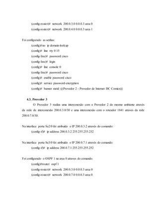 (config-router)# network 200.0.3.0 0.0.0.3 area 0
(config-router)# network 200.0.4.0 0.0.0.3 area 1
Foi configurado as senhas:
(config)#no ip domain-lookup
(config)# line vty 0 15
(config-line)# password cisco
(config-line)# login
(config)# line console 0
(config-line)# password cisco
(config)# enable password cisco
(config)# service password-encryption
(config)# banner motd @Provedor 2 - Provedor de Internet DC Comics@
4.3. Provedor 3
O Provedor 3 realiza uma interconexão com o Provedor 2 do mesmo ambiente através
da rede de interconexão 200.0.3.0/30 e uma interconexão com o roteador 1841 atraves da rede
200.0.7.0/30.
Na interface porta Se2/0 foi atribuído o IP 200.0.3.2 através do comando:
(config-if)# ip address 200.0.3.2 255.255.255.252
Na interface porta Se3/0 foi atribuído o IP 200.0.7.1 através do comando:
(config-if)# ip address 200.0.7.1 255.255.255.252
Foi configurado o OSPF 1 na area 0 atraves do comando:
(config)#router ospf 1
(config-router)# network 200.0.3.0 0.0.0.3 area 0
(config-router)# network 200.0.7.0 0.0.0.3 area 0
 