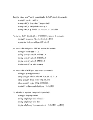 Também criado uma Vlan 20 para utilização do VoIP através do comando:
(config)# interface fa0/0.20
(config-subif)# description Vlan para VoIP
(config-subif)# encapsulation dot1Q 20
(config-subif)# ip address 192.168.20.1 255.255.255.0
Na interface Fa0/1 foi atribuído o IP 192.168.1.1 através do comando:
(config)# ip address 192.168.1.1 255.255.255.0
(config-if)# ip helper-address 192.168.4.2
No roteador foi configurado o EIGRP através do comando:
(config)# router eigrp 65535
(config-router)# network 192.168.1.0
(config-router)# network 192.168.2.0
(config-router)# network 172.16.0.0
(config-router)# no auto-summary
No roteador foi o DCHP para voip atraves do comando:
(config)# ip dhcp pool VOIP
(dhcp-config)# network 192.168.20.0 255.255.255.0
(dhcp-config)# default-router 192.168.20.1
(dhcp-config)# option 150 ip 192.168.20.1
(config)# ip dhcp excluded-address 192.168.20.1
Foi utilizado as seguintes configurações para VoIP:
(config)# telephony-service
(config-telephony)# max-ephones 5
(config-telephony)# max-dn 5
(config-telephony)# ip source-address 192.168.20.1 port 2000
 