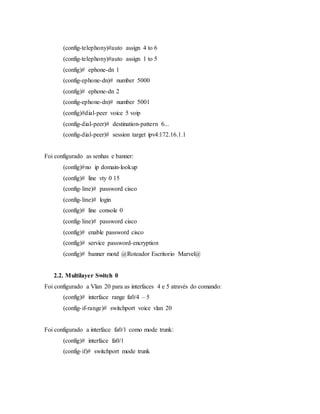 (config-telephony)#auto assign 4 to 6
(config-telephony)#auto assign 1 to 5
(config)# ephone-dn 1
(config-ephone-dn)# number 5000
(config)# ephone-dn 2
(config-ephone-dn)# number 5001
(config)#dial-peer voice 5 voip
(config-dial-peer)# destination-pattern 6...
(config-dial-peer)# session target ipv4:172.16.1.1
Foi configurado as senhas e banner:
(config)#no ip domain-lookup
(config)# line vty 0 15
(config-line)# password cisco
(config-line)# login
(config)# line console 0
(config-line)# password cisco
(config)# enable password cisco
(config)# service password-encryption
(config)# banner motd @Roteador Escritorio Marvel@
2.2. Multilayer Switch 0
Foi configurado a Vlan 20 para as interfaces 4 e 5 através do comando:
(config)# interface range fa0/4 – 5
(config-if-range)# switchport voice vlan 20
Foi configurado a interface fa0/1 como mode trunk:
(config)# interface fa0/1
(config-if)# switchport mode trunk
 