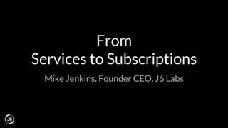 From
Services to Subscriptions
Mike Jenkins, Founder CEO, J6 Labs
 