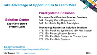 #IBMINTERCONNECT
Take Advantage of Opportunities to Learn More
ibm.com/puresystems
youtube.com/user/expertintegratedsys/featured
Solution Center
PureSystems Sessions
Expert Integrated
Systems Zone
Business Best Practice Solution Sessions
144: Simplify Cloud Deployments
149: Accelerate Big Data & Analytics
Technology Roadmaps Solution Sessions
173: IBM PureFlex System and IBM Flex System
174: IBM PureApplication System
175: IBM PureData System for Transactions
176: IBM PureData Systems
 