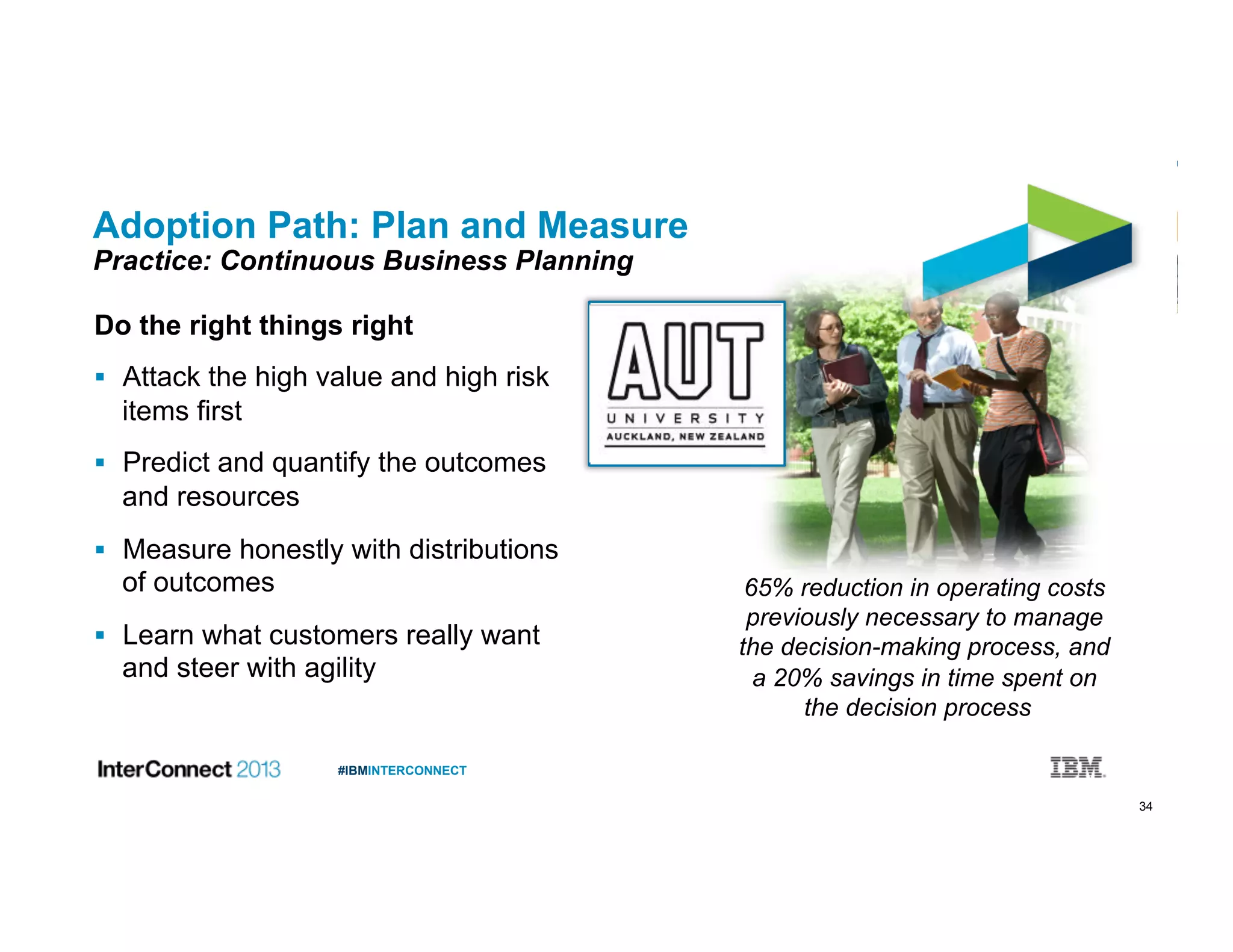 34
#IBMINTERCONNECT
Adoption Path: Plan and Measure
Practice: Continuous Business Planning
Do the right things right
  Attack the high value and high risk
items first
  Predict and quantify the outcomes
and resources
  Measure honestly with distributions
of outcomes
  Learn what customers really want
and steer with agility
65% reduction in operating costs
previously necessary to manage
the decision-making process, and
a 20% savings in time spent on
the decision process
 