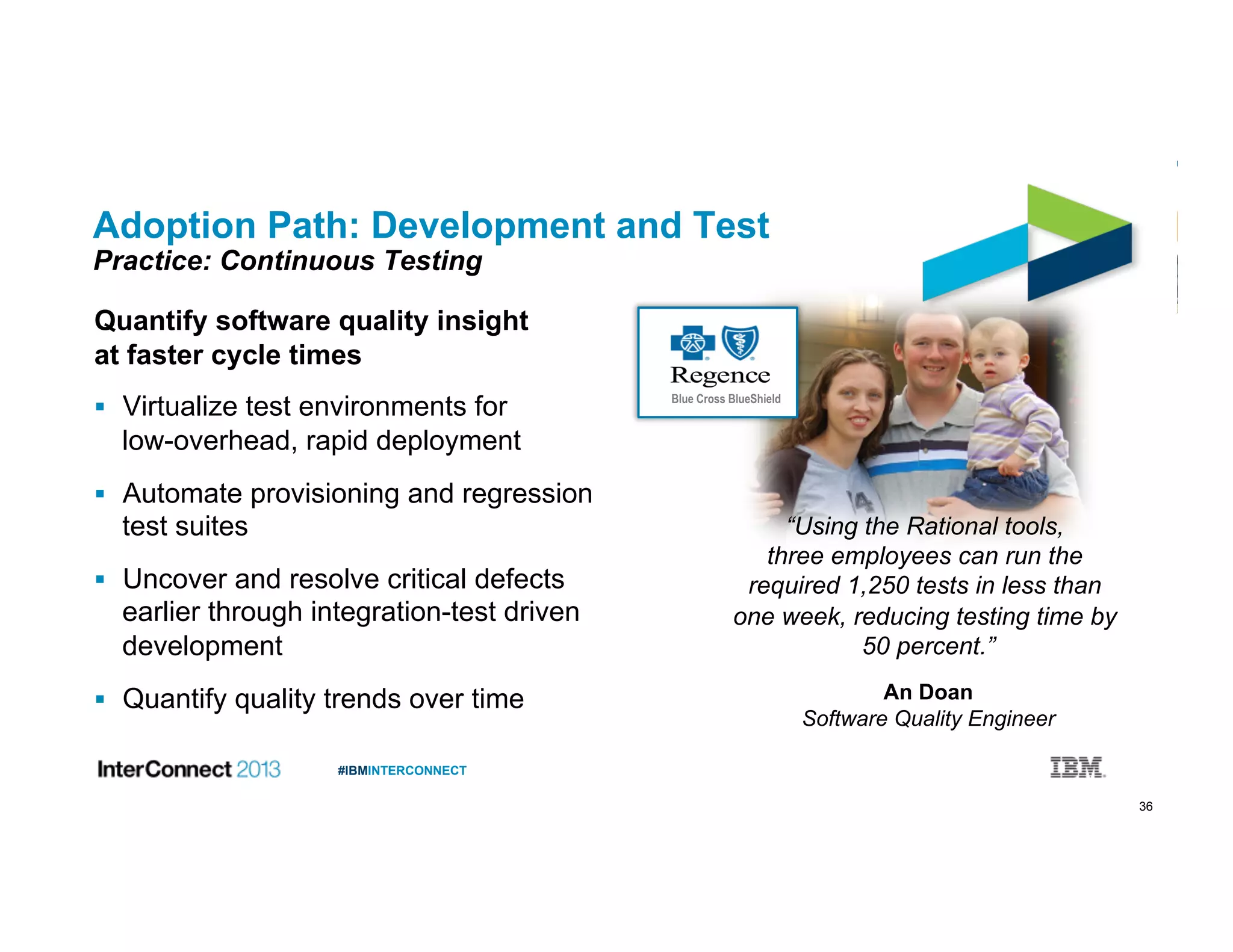 36
#IBMINTERCONNECT
Adoption Path: Development and Test
Practice: Continuous Testing
Quantify software quality insight
at faster cycle times
  Virtualize test environments for
low-overhead, rapid deployment
  Automate provisioning and regression
test suites
  Uncover and resolve critical defects
earlier through integration-test driven
development
  Quantify quality trends over time
Blue Cross BlueShield
“Using the Rational tools,
three employees can run the
required 1,250 tests in less than
one week, reducing testing time by
50 percent.”
An Doan
Software Quality Engineer
 