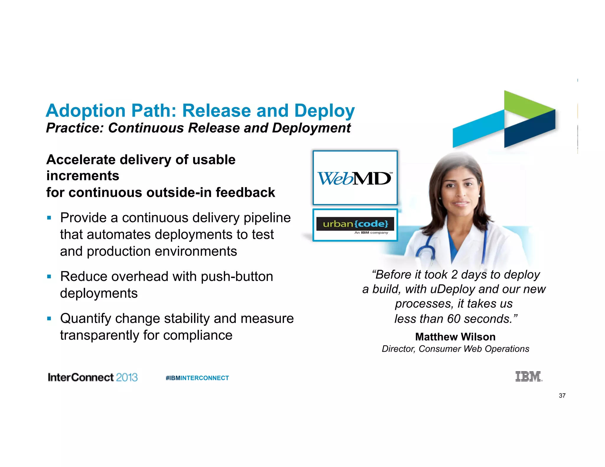 37
#IBMINTERCONNECT
Adoption Path: Release and Deploy
Practice: Continuous Release and Deployment
Accelerate delivery of usable
increments
for continuous outside-in feedback
  Provide a continuous delivery pipeline
that automates deployments to test
and production environments
  Reduce overhead with push-button
deployments
  Quantify change stability and measure
transparently for compliance
“Before it took 2 days to deploy
a build, with uDeploy and our new
processes, it takes us
less than 60 seconds.”
Matthew Wilson
Director, Consumer Web Operations
 