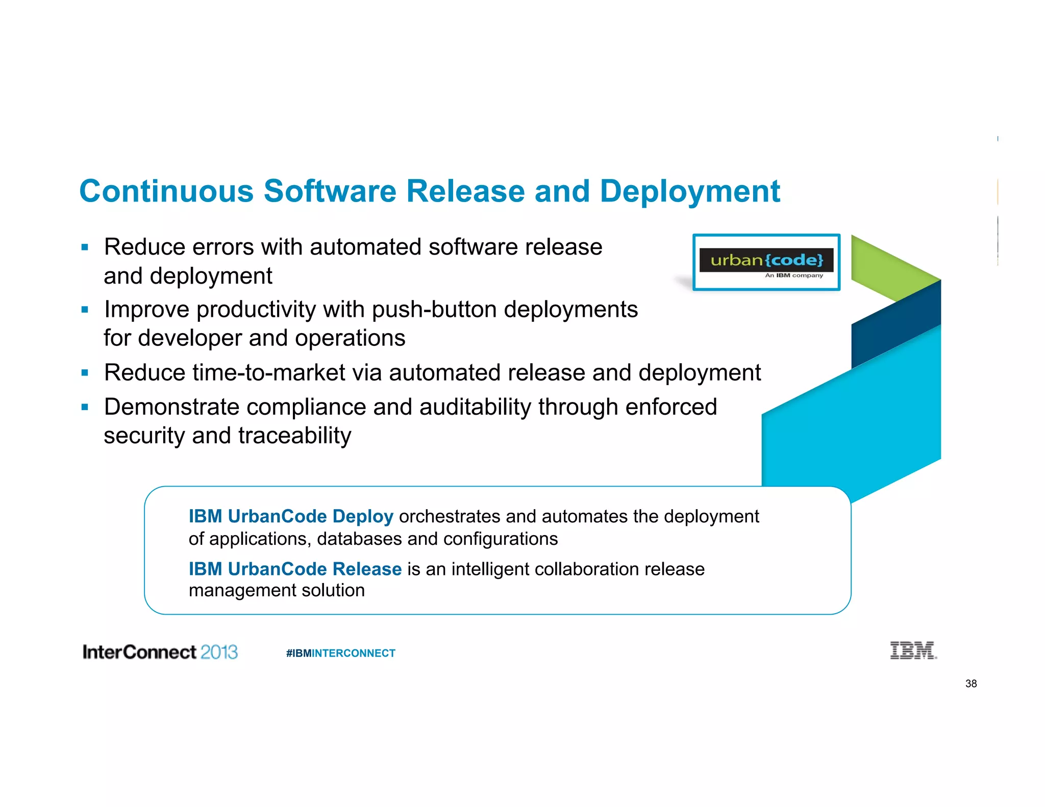 38
#IBMINTERCONNECT
Continuous Software Release and Deployment
  Reduce errors with automated software release
and deployment
  Improve productivity with push-button deployments
for developer and operations
  Reduce time-to-market via automated release and deployment
  Demonstrate compliance and auditability through enforced
security and traceability
IBM UrbanCode Deploy orchestrates and automates the deployment
of applications, databases and configurations
IBM UrbanCode Release is an intelligent collaboration release
management solution
 