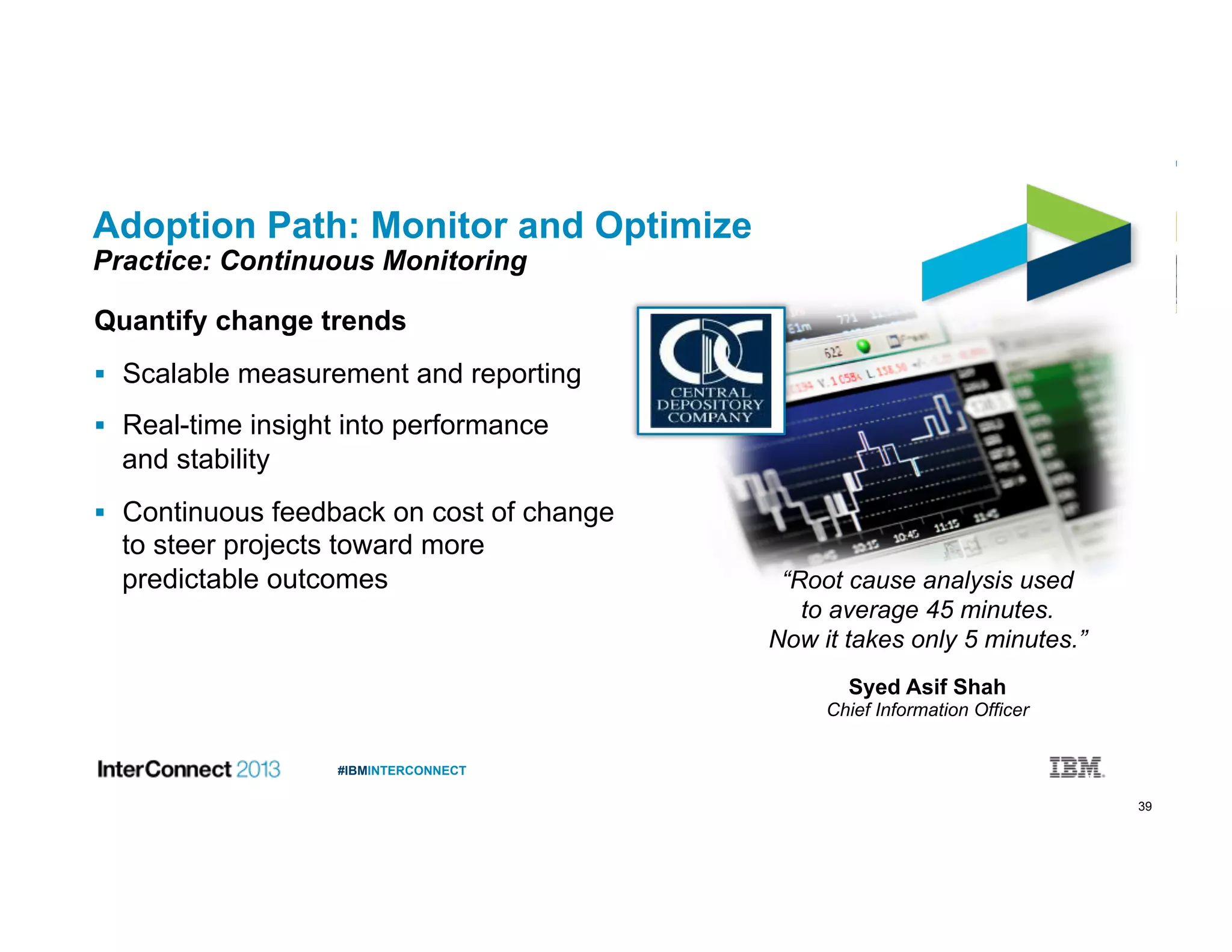 39
#IBMINTERCONNECT
Adoption Path: Monitor and Optimize
Practice: Continuous Monitoring
Quantify change trends
  Scalable measurement and reporting
  Real-time insight into performance
and stability
  Continuous feedback on cost of change
to steer projects toward more
predictable outcomes “Root cause analysis used
to average 45 minutes.
Now it takes only 5 minutes.”
Syed Asif Shah
Chief Information Officer
 