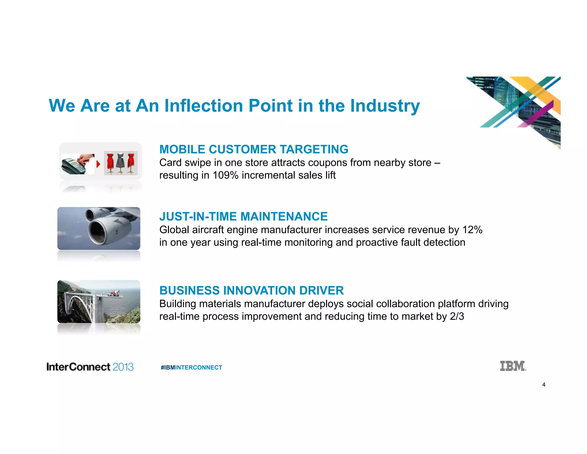 4
#IBMINTERCONNECT
We Are at An Inflection Point in the Industry
JUST-IN-TIME MAINTENANCE
Global aircraft engine manufacturer increases service revenue by 12%
in one year using real-time monitoring and proactive fault detection
MOBILE CUSTOMER TARGETING
Card swipe in one store attracts coupons from nearby store –
resulting in 109% incremental sales lift
BUSINESS INNOVATION DRIVER
Building materials manufacturer deploys social collaboration platform driving
real-time process improvement and reducing time to market by 2/3
 