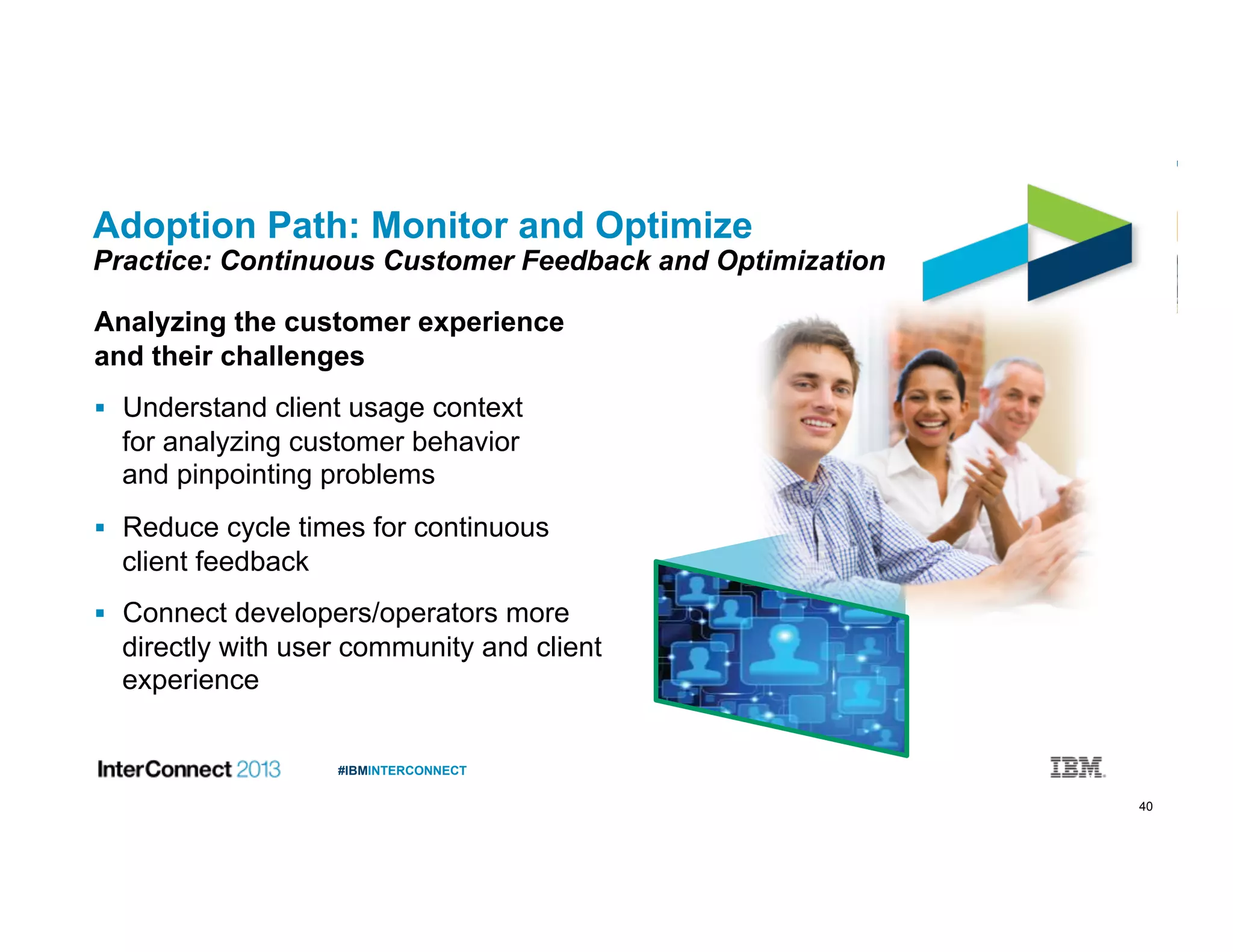 40
#IBMINTERCONNECT
Adoption Path: Monitor and Optimize
Practice: Continuous Customer Feedback and Optimization
Analyzing the customer experience
and their challenges
  Understand client usage context
for analyzing customer behavior
and pinpointing problems
  Reduce cycle times for continuous
client feedback
  Connect developers/operators more
directly with user community and client
experience
 