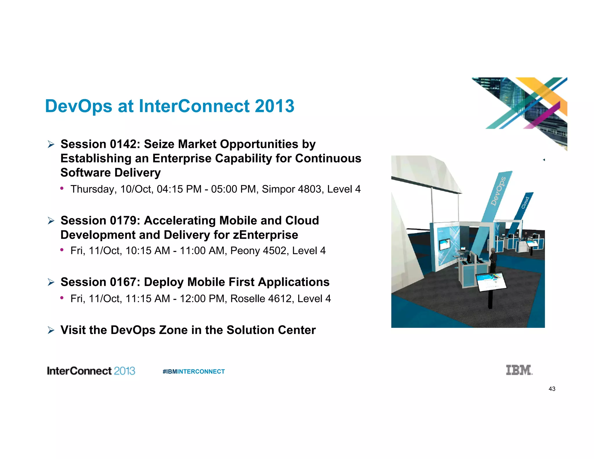 43
#IBMINTERCONNECT
DevOps at InterConnect 2013
  Session 0142: Seize Market Opportunities by
Establishing an Enterprise Capability for Continuous
Software Delivery
•  Thursday, 10/Oct, 04:15 PM - 05:00 PM, Simpor 4803, Level 4
  Session 0179: Accelerating Mobile and Cloud
Development and Delivery for zEnterprise
•  Fri, 11/Oct, 10:15 AM - 11:00 AM, Peony 4502, Level 4
  Session 0167: Deploy Mobile First Applications
•  Fri, 11/Oct, 11:15 AM - 12:00 PM, Roselle 4612, Level 4
  Visit the DevOps Zone in the Solution Center
 
