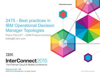 © 2015 IBM Corporation
2475 - Best practices in
IBM Operational Decision
Manager Topologies
Pierre FEILLET – ODM Product Architect
feillet@fr.ibm.com
 