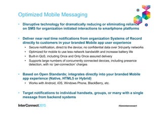 Optimized Mobile Messaging
• Disruptive technology for dramatically reducing or eliminating reliance
on SMS for organization initiated interactions to smartphone platforms
• Deliver near real time notifications from organization Systems of Record
directly to customers in your branded Mobile app user experience
• Secure notification, direct to the device; no confidential data over 3rd-party networks
• Optimized for mobile to use less network bandwidth and increase battery life
• Built-in QoS, including Once and Only Once assured delivery
• Supports large numbers of concurrently connected devices, including presence
detection, with no ‘per-connection’ charges
• Based on Open Standards; integrates directly into your branded Mobile
app experience (Native, HTML5 or Hybrid)
• Works with Android, iOS, Windows Phone, BlackBerry, etc.
• Target notifications to individual handsets, groups, or many with a single
message from backend systems
 