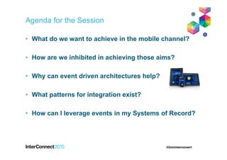 Agenda for the Session
• What do we want to achieve in the mobile channel?
• How are we inhibited in achieving those aims?
• Why can event driven architectures help?
• What patterns for integration exist?
• How can I leverage events in my Systems of Record?
 