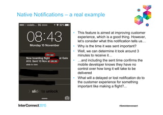 Native Notifications – a real example
• This feature is aimed at improving customer
experience, which is a good thing. However,
let’s consider what this notification tells us…
• Why is the time it was sent important?
• Well, we can determine it took around 3
minutes to receive it…
• …and including the sent time confirms the
mobile developer knows they have no
control over how long it will take to be
delivered
• What will a delayed or lost notification do to
the customer experience for something
important like making a flight?...
 