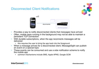 • Provides a way to notify disconnected clients that messages have arrived
• Often, mobile apps running in the background may not be able to maintain a
persistent TCP connection
• With durable subscriptions, when the app reconnects messages will be
delivered
• this requires the user to bring the app back into the foreground
• When a message arrives for a disconnected client, MessageSight can publish
an event on a special topic
• These events can be consumed and use a side notification scheme to notify
the mobile app
• common mechanisms include SMS, Apple APNS, Google GCM
Disconnected Client Notifications
 