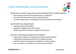 Event Identification and Generation
• Where is the “correct” source of the event information for the mobile channel?
• what uniquely represents the business event or “transaction”
• should (must?) the event be part of a real transaction?
• do I have components in my architecture that can facilitate event production
• Such events may originate from:
• business processes (eg: BPEL)
• application integration (eg: A2A) solutions
• existing applications running in a range of environments
• How can I most easily leverage the information?
• what solution enables me to generate events with minimal change?
• existing data (messages) are likely to be in different formats
• and those formats are probably not suitable for a mobile channel
• how, and where, do I transform into a common event format?
 