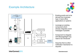 Example Architecture
• Existing events are to be
derived from business
logic in back-office
applications or systems
• Leverage an existing
component which
already integrates event
messages if possible
• Component to integrate
with MessageSight may
need to be introduced
• Assumes that no other
notification mechanism is
required
 