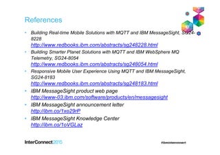 References
• Building Real-time Mobile Solutions with MQTT and IBM MessageSight, SG24-
8228
http://www.redbooks.ibm.com/abstracts/sg248228.html
• Building Smarter Planet Solutions with MQTT and IBM WebSphere MQ
Telemetry, SG24-8054
http://www.redbooks.ibm.com/abstracts/sg248054.html
• Responsive Mobile User Experience Using MQTT and IBM MessageSight,
SG24-8183
http://www.redbooks.ibm.com/abstracts/sg248183.html
• IBM MessageSight product web page
http://www-03.ibm.com/software/products/en/messagesight
• IBM MessageSight announcement letter
http://ibm.co/1xo29rP
• IBM MessageSight Knowledge Center
http://ibm.co/1oVGLaz
 