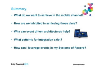 Summary
• What do we want to achieve in the mobile channel?
• How are we inhibited in achieving those aims?
• Why can event driven architectures help?
• What patterns for integration exist?
• How can I leverage events in my Systems of Record?
 