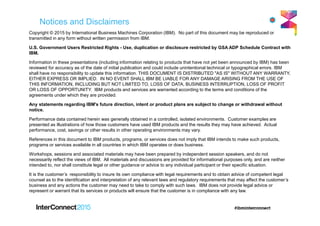 Notices and Disclaimers
Copyright © 2015 by International Business Machines Corporation (IBM). No part of this document may be reproduced or
transmitted in any form without written permission from IBM.
U.S. Government Users Restricted Rights - Use, duplication or disclosure restricted by GSA ADP Schedule Contract with
IBM.
Information in these presentations (including information relating to products that have not yet been announced by IBM) has been
reviewed for accuracy as of the date of initial publication and could include unintentional technical or typographical errors. IBM
shall have no responsibility to update this information. THIS DOCUMENT IS DISTRIBUTED "AS IS" WITHOUT ANY WARRANTY,
EITHER EXPRESS OR IMPLIED. IN NO EVENT SHALL IBM BE LIABLE FOR ANY DAMAGE ARISING FROM THE USE OF
THIS INFORMATION, INCLUDING BUT NOT LIMITED TO, LOSS OF DATA, BUSINESS INTERRUPTION, LOSS OF PROFIT
OR LOSS OF OPPORTUNITY. IBM products and services are warranted according to the terms and conditions of the
agreements under which they are provided.
Any statements regarding IBM's future direction, intent or product plans are subject to change or withdrawal without
notice.
Performance data contained herein was generally obtained in a controlled, isolated environments. Customer examples are
presented as illustrations of how those customers have used IBM products and the results they may have achieved. Actual
performance, cost, savings or other results in other operating environments may vary.
References in this document to IBM products, programs, or services does not imply that IBM intends to make such products,
programs or services available in all countries in which IBM operates or does business.
Workshops, sessions and associated materials may have been prepared by independent session speakers, and do not
necessarily reflect the views of IBM. All materials and discussions are provided for informational purposes only, and are neither
intended to, nor shall constitute legal or other guidance or advice to any individual participant or their specific situation.
It is the customer’s responsibility to insure its own compliance with legal requirements and to obtain advice of competent legal
counsel as to the identification and interpretation of any relevant laws and regulatory requirements that may affect the customer’s
business and any actions the customer may need to take to comply with such laws. IBM does not provide legal advice or
represent or warrant that its services or products will ensure that the customer is in compliance with any law.
 