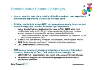 Branded Mobile Channel Challenges
• Interactions that take place outside of the Branded app user experience
diminish the experience’s value and increase costs
• Existing mobile interaction (B2C) technologies are costly, insecure, and
have no integration into the “branded” app experience
• Native Mobile Platform Notification Services (APNS, C2DM, etc.): Lack
confidentiality protection for PII and other confidential info (account numbers,
account balances, transaction IDs, etc.) and have no QoS/reliability
– “Native notification services are great for announcing news levels for ‘Angry Birds’ but you
can’t run your business on them…”
• E-Mail: Lacks confidentiality protection, QoS/reliability, and integration into UX
• SMS: Costly, insecure, and doesn’t integrate into the user experience
• Call Center outcall: Extremely costly
• SMS is most commonly chosen mechanism of customer interaction
based on ‘best mix’ of Cost, QoS, and platform coverage, but
• VERY COSTLY – organizations can spend millions yearly in SMS charges
• SMS doesn’t integrate into the branded app experience on nearly all
smartphone platforms
 