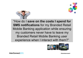 “How do I save on the costs I spend for
SMS notifications for my Branded Retail
Mobile Banking application while ensuring
my customers never have to leave my
Branded Retail Mobile Banking user
experience when I interact with them?”
 