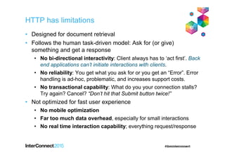 HTTP has limitations
• Designed for document retrieval
• Follows the human task-driven model: Ask for (or give)
something and get a response
• No bi-directional interactivity: Client always has to ‘act first’. Back
end applications can’t initiate interactions with clients.
• No reliability: You get what you ask for or you get an “Error”. Error
handling is ad-hoc, problematic, and increases support costs.
• No transactional capability: What do you your connection stalls?
Try again? Cancel? “Don’t hit that Submit button twice!”
• Not optimized for fast user experience
• No mobile optimization
• Far too much data overhead, especially for small interactions
• No real time interaction capability; everything request/response
 
