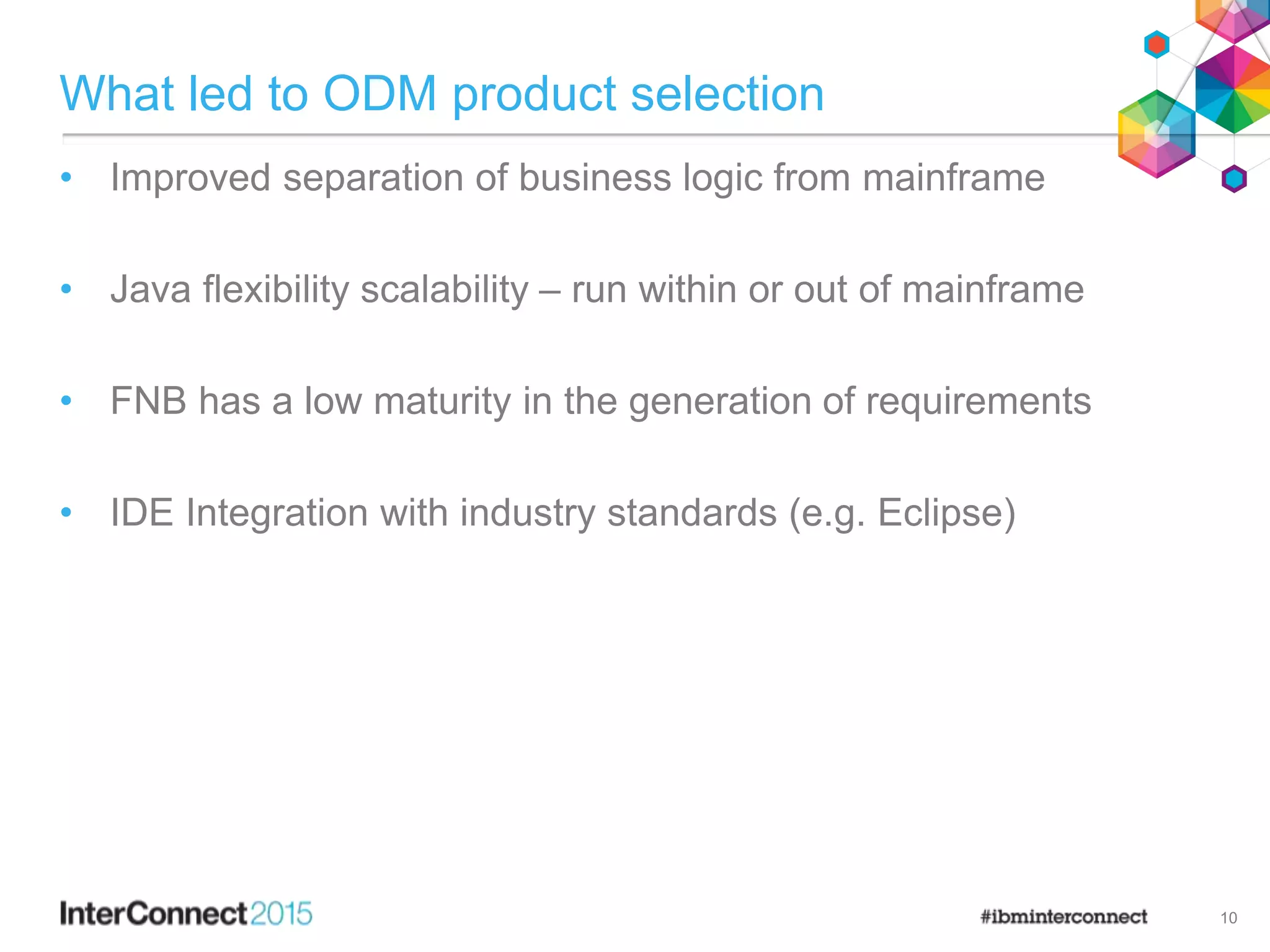 What led to ODM product selection
• Improved separation of business logic from mainframe
• Java flexibility scalability – run within or out of mainframe
• FNB has a low maturity in the generation of requirements
• IDE Integration with industry standards (e.g. Eclipse)
10
 