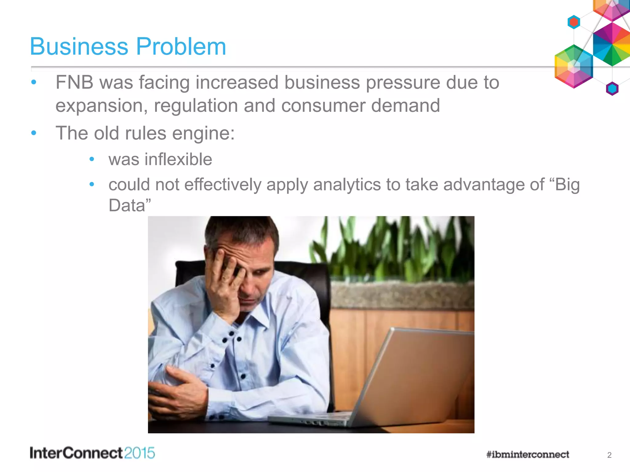 Business Problem
• FNB was facing increased business pressure due to
expansion, regulation and consumer demand
• The old rules engine:
• was inflexible
• could not effectively apply analytics to take advantage of “Big
Data”
2
 
