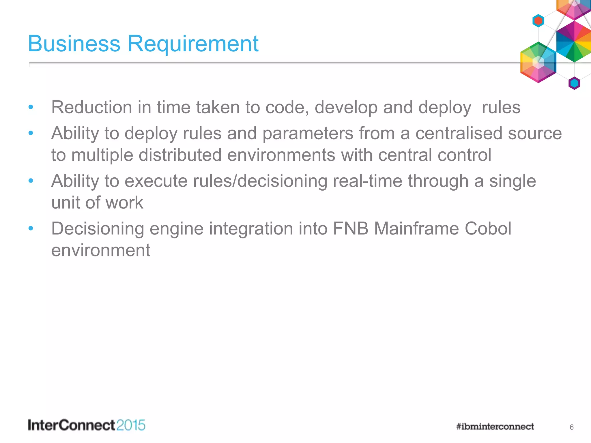 Business Requirement
• Reduction in time taken to code, develop and deploy rules
• Ability to deploy rules and parameters from a centralised source
to multiple distributed environments with central control
• Ability to execute rules/decisioning real-time through a single
unit of work
• Decisioning engine integration into FNB Mainframe Cobol
environment
6
 