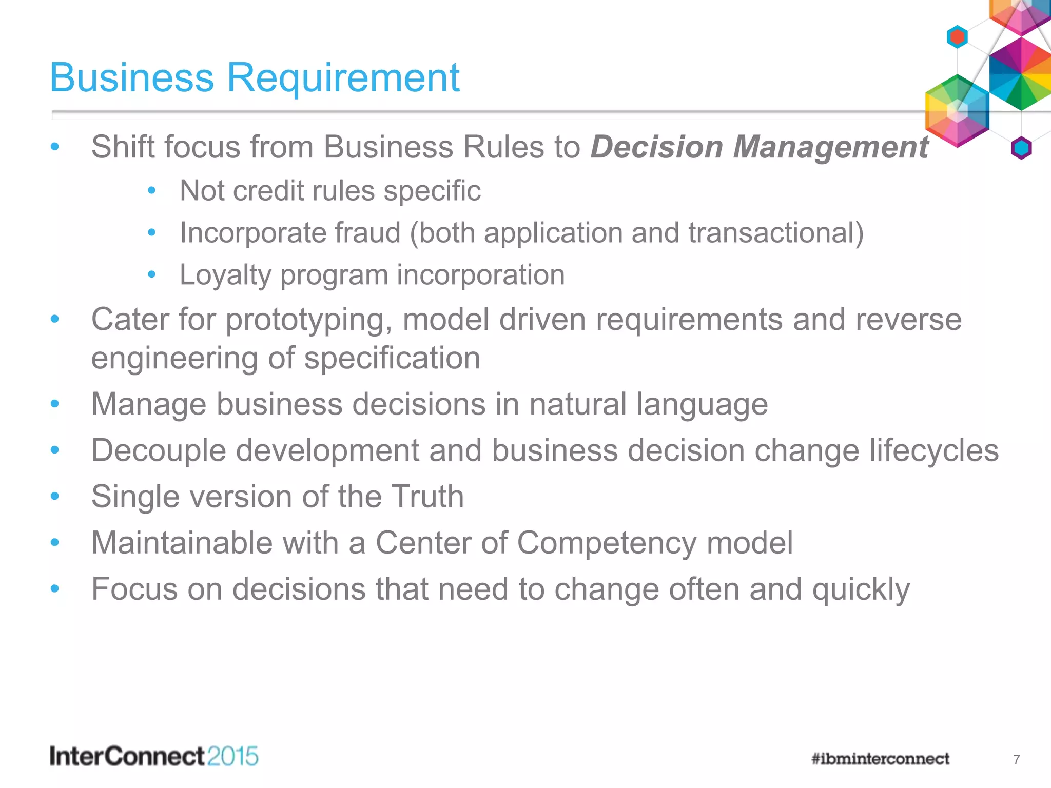 Business Requirement
• Shift focus from Business Rules to Decision Management
• Not credit rules specific
• Incorporate fraud (both application and transactional)
• Loyalty program incorporation
• Cater for prototyping, model driven requirements and reverse
engineering of specification
• Manage business decisions in natural language
• Decouple development and business decision change lifecycles
• Single version of the Truth
• Maintainable with a Center of Competency model
• Focus on decisions that need to change often and quickly
7
 